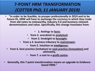 7-POINT HRM TRANSFORMATION
(COTTER PhD, 11 JANUARY 2019)
• "In order to be feasible, to prosper professionally in 2019 and to be
future-fit, HRM will have to exchange the currency in which they trade
from old notes to noteworthy, Industry 4.0 and business relevant
denominations and value. Specifically, this change translates from:
• 1. feelings to facts;
• from 2. anecdotal to analytical;
• from 3. hindsight to foresight;
• from a 4. business tributary to mainstream;
• from 5. intuition to intelligence;
• from 6. best practice (imitation) to next practice (innovation) and
ultimately,
• from 7. a cost to a profit centre.
• Generally, this 7-point transformation means an upgrade to Evidence-
based HRM."
 