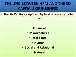 THE LINK BETWEEN HRM AND THE SIX
CAPITALS OF BUSINESS
• The Six Capitals employed by business are described
as:
• Financial
• Manufactured
• Intellectual
• Human
• Social and Relational
• Natural
 