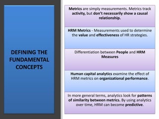 DEFINING THE
FUNDAMENTAL
CONCEPTS
Metrics are simply measurements. Metrics track
activity, but don’t necessarily show a causal
relationship.
HRM Metrics - Measurements used to determine
the value and effectiveness of HR strategies.
Differentiation between People and HRM
Measures
Human capital analytics examine the effect of
HRM metrics on organizational performance.
In more general terms, analytics look for patterns
of similarity between metrics. By using analytics
over time, HRM can become predictive.
 