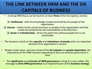 THE LINK BETWEEN HRM AND THE SIX
CAPITALS OF BUSINESS
• A strong HRM focus can be found in at least three of the Six Capitals, namely:
❑ Intellectual - with the knowledge created and held by the people of the
organization.
❑ Human - relates to the actual resources or people of the organization and that
create the productivity and sustainability of the business.
❑ Social and Relationship - drives the point that without people this is not
sustainable.
• The business is built on the capacity and relatedness of people and is an important
element of an organization’s success.
• People create value, and since three of the Six Capitals are people-dependent, the
importance of the HRM function expanding its focus to embrace governance is
clear.
• The significance and inclusion of HRM governance in King IV is very visible. The
message to drive HRM governance is an important part of the business strategy.
 