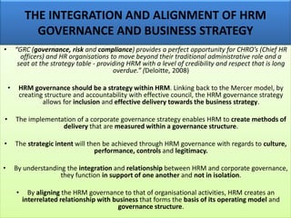 THE INTEGRATION AND ALIGNMENT OF HRM
GOVERNANCE AND BUSINESS STRATEGY
• “GRC (governance, risk and compliance) provides a perfect opportunity for CHRO’s (Chief HR
officers) and HR organisations to move beyond their traditional administrative role and a
seat at the strategy table - providing HRM with a level of credibility and respect that is long
overdue.” (Deloitte, 2008)
• HRM governance should be a strategy within HRM. Linking back to the Mercer model, by
creating structure and accountability with effective council, the HRM governance strategy
allows for inclusion and effective delivery towards the business strategy.
• The implementation of a corporate governance strategy enables HRM to create methods of
delivery that are measured within a governance structure.
• The strategic intent will then be achieved through HRM governance with regards to culture,
performance, controls and legitimacy.
• By understanding the integration and relationship between HRM and corporate governance,
they function in support of one another and not in isolation.
• By aligning the HRM governance to that of organisational activities, HRM creates an
interrelated relationship with business that forms the basis of its operating model and
governance structure.
 
