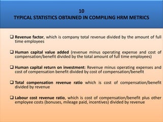 10
TYPICAL STATISTICS OBTAINED IN COMPILING HRM METRICS
❑ Revenue factor, which is company total revenue divided by the amount of full
time employees
❑ Human capital value added (revenue minus operating expense and cost of
compensation/benefit divided by the total amount of full time employees)
❑ Human capital return on investment: Revenue minus operating expenses and
cost of compensation benefit divided by cost of compensation/benefit
❑ Total compensation revenue ratio which is cost of compensation/benefit
divided by revenue
❑ Labour cost revenue ratio, which is cost of compensation/benefit plus other
employee costs (bonuses, mileage paid, incentives) divided by revenue
 