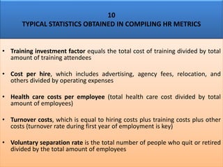 10
TYPICAL STATISTICS OBTAINED IN COMPILING HR METRICS
• Training investment factor equals the total cost of training divided by total
amount of training attendees
• Cost per hire, which includes advertising, agency fees, relocation, and
others divided by operating expenses
• Health care costs per employee (total health care cost divided by total
amount of employees)
• Turnover costs, which is equal to hiring costs plus training costs plus other
costs (turnover rate during first year of employment is key)
• Voluntary separation rate is the total number of people who quit or retired
divided by the total amount of employees
 
