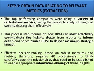 STEP 3: OBTAIN DATA RELATING TO RELEVANT
METRICS (EXTRACTION)
• The top performing companies were using a variety of
drilled-down metrics, having the people to analyze them, and
communicating them effectively.
• This process step focuses on how HRM can most effectively
communicate the insights drawn from metrics to inform
action and hence enable HRM to deliver maximum strategic
impact.
• Effective decision-making, based on robust measures and
metrics, therefore, requires HR professionals to think
carefully about the relationships that need to be established
to enable appropriate information-sharing of these insights.
 