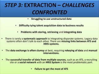 STEP 3: EXTRACTION – CHALLENGES
CONFRONTED
• Struggling to use unstructured data
• Difficulty tying talent acquisition data to business results
• Problems with storing, retrieving and integrating data
• There is rarely a systematic approach to integrating disparate systems. Legacy data
systems often don’t talk to each other. There are missing links between ATS and
HRIS systems.
• The data exchange is often clumsy at best, requiring rekeying of data and manual
interventions.
• The successful transfer of data from multiple sources, such as an ATS, a recruiting
site or a social network with an HRIS System is the most problematic part.
• Failure to get the most of ATS
 