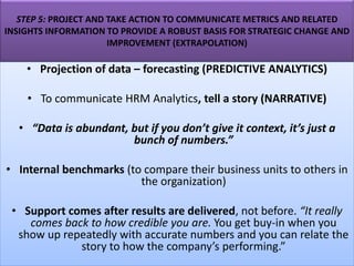STEP 5: PROJECT AND TAKE ACTION TO COMMUNICATE METRICS AND RELATED
INSIGHTS INFORMATION TO PROVIDE A ROBUST BASIS FOR STRATEGIC CHANGE AND
IMPROVEMENT (EXTRAPOLATION)
• Projection of data – forecasting (PREDICTIVE ANALYTICS)
• To communicate HRM Analytics, tell a story (NARRATIVE)
• “Data is abundant, but if you don’t give it context, it’s just a
bunch of numbers.”
• Internal benchmarks (to compare their business units to others in
the organization)
• Support comes after results are delivered, not before. “It really
comes back to how credible you are. You get buy-in when you
show up repeatedly with accurate numbers and you can relate the
story to how the company’s performing.”
 