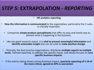 STEP 5: EXTRAPOLATION - REPORTING
• HR analytics reporting
• How the information is communicated to the organization, particularly the C-suite,
is critically important.
• Companies simply produce spreadsheets that offer no easy and timely way to
present what is happening in the business.
• Like any good research report, it is vital to present meaningful information and
identify actionable insight that can be used to make positive change.
• Tactically, the best practice organizations, distribute multiple reports to multiple
levels. Tailored reporting to address the specific needs, and ideally focuses on very
specific business impacts.
• If the metrics being shown convey business impact, quarterly reporting of 5-10 of
the most critical, agreed-to KPIs is warranted.
 