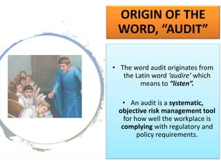 ORIGIN OF THE
WORD, “AUDIT”
• The word audit originates from
the Latin word ‘audire’ which
means to “listen”.
• An audit is a systematic,
objective risk management tool
for how well the workplace is
complying with regulatory and
policy requirements.
 