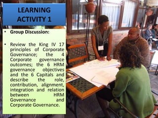LEARNING
ACTIVITY 1
• Group Discussion:
• Review the King IV 17
principles of Corporate
Governance; the 4
Corporate governance
outcomes; the 6 HRM
governance objectives
and the 6 Capitals and
describe the role,
contribution, alignment,
integration and relation
between HRM
Governance and
Corporate Governance.
 