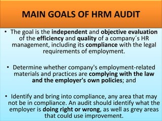MAIN GOALS OF HRM AUDIT
• The goal is the independent and objective evaluation
of the efficiency and quality of a company´s HR
management, including its compliance with the legal
requirements of employment.
• Determine whether company's employment-related
materials and practices are complying with the law
and the employer's own policies; and
• Identify and bring into compliance, any area that may
not be in compliance. An audit should identify what the
employer is doing right or wrong, as well as grey areas
that could use improvement.
 