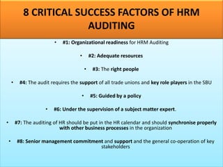 8 CRITICAL SUCCESS FACTORS OF HRM
AUDITING
• #1: Organizational readiness for HRM Auditing
• #2: Adequate resources
• #3: The right people
• #4: The audit requires the support of all trade unions and key role players in the SBU
• #5: Guided by a policy
• #6: Under the supervision of a subject matter expert.
• #7: The auditing of HR should be put in the HR calendar and should synchronise properly
with other business processes in the organization
• #8: Senior management commitment and support and the general co-operation of key
stakeholders
 