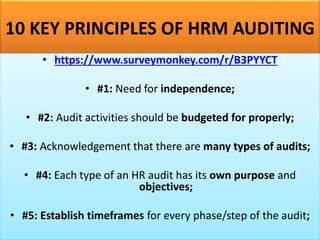 10 KEY PRINCIPLES OF HRM AUDITING
• https://www.surveymonkey.com/r/B3PYYCT
• #1: Need for independence;
• #2: Audit activities should be budgeted for properly;
• #3: Acknowledgement that there are many types of audits;
• #4: Each type of an HR audit has its own purpose and
objectives;
• #5: Establish timeframes for every phase/step of the audit;
 