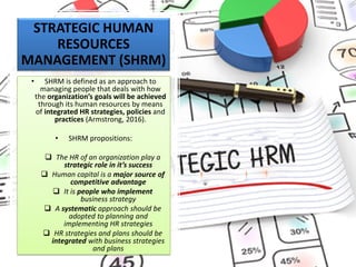 STRATEGIC HUMAN
RESOURCES
MANAGEMENT (SHRM)
• SHRM is defined as an approach to
managing people that deals with how
the organization’s goals will be achieved
through its human resources by means
of integrated HR strategies, policies and
practices (Armstrong, 2016).
• SHRM propositions:
❑ The HR of an organization play a
strategic role in it’s success
❑ Human capital is a major source of
competitive advantage
❑ It is people who implement
business strategy
❑ A systematic approach should be
adopted to planning and
implementing HR strategies
❑ HR strategies and plans should be
integrated with business strategies
and plans
 