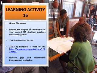 LEARNING ACTIVITY
16
• Group Discussion:
• Review the degree of compliance of
your current HR Auditing practices
measured against:
• X8 Critical success factors
• X10 Key Principles – refer to link
https://www.surveymonkey.com/r/B
3PYYCT
• Identify gaps and recommend
improvement strategies.
 
