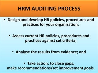 HRM AUDITING PROCESS
• Design and develop HR policies, procedures and
practices for your organization;
• Assess current HR policies, procedures and
practices against set criteria;
• Analyse the results from evidence; and
• Take action: to close gaps,
make recommendations/set improvement goals.
 