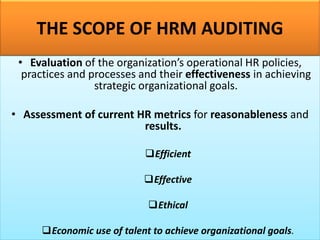 THE SCOPE OF HRM AUDITING
• Evaluation of the organization’s operational HR policies,
practices and processes and their effectiveness in achieving
strategic organizational goals.
• Assessment of current HR metrics for reasonableness and
results.
❑Efficient
❑Effective
❑Ethical
❑Economic use of talent to achieve organizational goals.
 