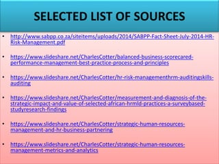 SELECTED LIST OF SOURCES
• http://www.sabpp.co.za/siteitems/uploads/2014/SABPP-Fact-Sheet-July-2014-HR-
Risk-Management.pdf
• https://www.slideshare.net/CharlesCotter/balanced-business-scorecared-
performance-management-best-practice-process-and-principles
• https://www.slideshare.net/CharlesCotter/hr-risk-managementhrm-auditingskills-
auditing
• https://www.slideshare.net/CharlesCotter/measurement-and-diagnosis-of-the-
strategic-impact-and-value-of-selected-african-hrmld-practices-a-surveybased-
studyresearch-findings
• https://www.slideshare.net/CharlesCotter/strategic-human-resources-
management-and-hr-business-partnering
• https://www.slideshare.net/CharlesCotter/strategic-human-resources-
management-metrics-and-analytics
 