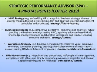 STRATEGIC PERFORMANCE ADVISOR (SPA) –
4 PIVOTAL POINTS (COTTER, 2019)
• HRM Strategy (e.g. embedding HR strategy into business strategy; the use of
strategy maps; adopting a strategic mindset and applying strategic management
principles and processes) - strategic/future-focused;
• Business Intelligence (e.g. competitive predictive HR metrics and analytics; future-
proofing the business model; creating HIPO; applying evidence-based HRM;
knowledge management and collaborative intelligence and trouble-shooting
solutions architects) strategic/current;
• Workplace Advocacy (e.g. Employee engagement; employee voice; employee
retention; succession planning; creating a workplace culture of ambassadors;
mainstreaming HRM and future-fit employees) - transactional/future-focused and
• HRM Governance (e.g. HR policies and procedures; HR/people risk management,
compliance with ethics and King IV corporate governance principles and -Human
Capital reporting and HR Auditing) - transactional/current.
 