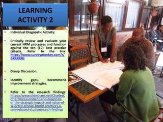 LEARNING
ACTIVITY 2
• Individual Diagnostic Activity:
• Critically review and evaluate your
current HRM processes and function
against the ten (10) best practice
criteria. Refer to the link:
https://www.surveymonkey.com/r/
BXRKRXG
• Group Discussion:
• Identify gaps. Recommend
improvement strategies.
• Refer to the research findings:
https://www.slideshare.net/CharlesC
otter/measurement-and-diagnosis-
of-the-strategic-impact-and-value-of-
selected-african-hrmld-practices-a-
surveybased-studyresearch-findings
 