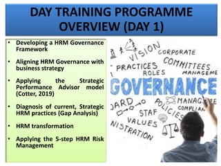 DAY TRAINING PROGRAMME
OVERVIEW (DAY 1)
• Developing a HRM Governance
Framework
• Aligning HRM Governance with
business strategy
• Applying the Strategic
Performance Advisor model
(Cotter, 2019)
• Diagnosis of current, Strategic
HRM practices (Gap Analysis)
• HRM transformation
• Applying the 5-step HRM Risk
Management
 