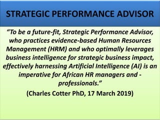 STRATEGIC PERFORMANCE ADVISOR
“To be a future-fit, Strategic Performance Advisor,
who practices evidence-based Human Resources
Management (HRM) and who optimally leverages
business intelligence for strategic business impact,
effectively harnessing Artificial Intelligence (AI) is an
imperative for African HR managers and -
professionals.”
(Charles Cotter PhD, 17 March 2019)
 