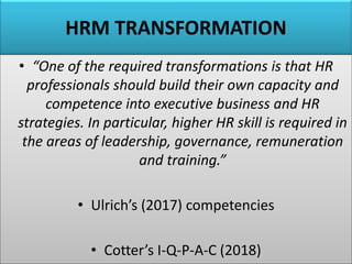 HRM TRANSFORMATION
• “One of the required transformations is that HR
professionals should build their own capacity and
competence into executive business and HR
strategies. In particular, higher HR skill is required in
the areas of leadership, governance, remuneration
and training.”
• Ulrich’s (2017) competencies
• Cotter’s I-Q-P-A-C (2018)
 
