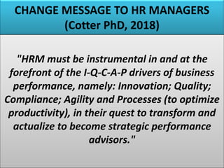 CHANGE MESSAGE TO HR MANAGERS
(Cotter PhD, 2018)
"HRM must be instrumental in and at the
forefront of the I-Q-C-A-P drivers of business
performance, namely: Innovation; Quality;
Compliance; Agility and Processes (to optimize
productivity), in their quest to transform and
actualize to become strategic performance
advisors."
 