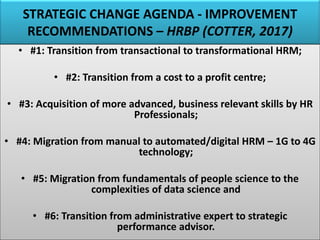 STRATEGIC CHANGE AGENDA - IMPROVEMENT
RECOMMENDATIONS – HRBP (COTTER, 2017)
• #1: Transition from transactional to transformational HRM;
• #2: Transition from a cost to a profit centre;
• #3: Acquisition of more advanced, business relevant skills by HR
Professionals;
• #4: Migration from manual to automated/digital HRM – 1G to 4G
technology;
• #5: Migration from fundamentals of people science to the
complexities of data science and
• #6: Transition from administrative expert to strategic
performance advisor.
 