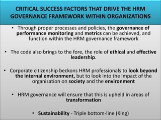 CRITICAL SUCCESS FACTORS THAT DRIVE THE HRM
GOVERNANCE FRAMEWORK WITHIN ORGANIZATIONS
• Through proper processes and policies, the governance of
performance monitoring and metrics can be achieved, and
function within the HRM governance framework
• The code also brings to the fore, the role of ethical and effective
leadership.
• Corporate citizenship beckons HRM professionals to look beyond
the internal environment, but to look into the impact of the
organisation on society and the environment
• HRM governance will ensure that this is upheld in areas of
transformation
• Sustainability - Triple bottom-line (King)
 