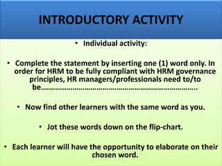 • Individual activity:
• Complete the statement by inserting one (1) word only. In
order for HRM to be fully compliant with HRM governance
principles, HR managers/professionals need to/to
be.……………………………….…………………………………..
• Now find other learners with the same word as you.
• Jot these words down on the flip-chart.
• Each learner will have the opportunity to elaborate on their
chosen word.
INTRODUCTORY ACTIVITY
 