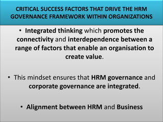 CRITICAL SUCCESS FACTORS THAT DRIVE THE HRM
GOVERNANCE FRAMEWORK WITHIN ORGANIZATIONS
• Integrated thinking which promotes the
connectivity and interdependence between a
range of factors that enable an organisation to
create value.
• This mindset ensures that HRM governance and
corporate governance are integrated.
• Alignment between HRM and Business
 
