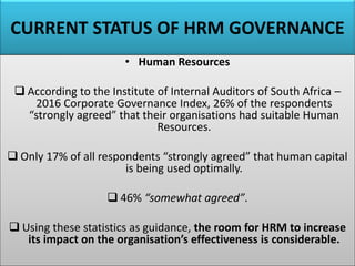 CURRENT STATUS OF HRM GOVERNANCE
• Human Resources
❑ According to the Institute of Internal Auditors of South Africa –
2016 Corporate Governance Index, 26% of the respondents
“strongly agreed” that their organisations had suitable Human
Resources.
❑ Only 17% of all respondents “strongly agreed” that human capital
is being used optimally.
❑ 46% “somewhat agreed”.
❑ Using these statistics as guidance, the room for HRM to increase
its impact on the organisation’s effectiveness is considerable.
 