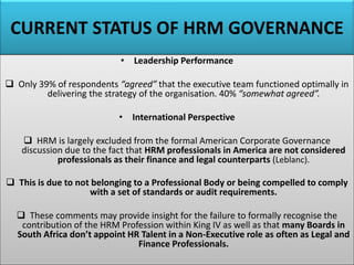 CURRENT STATUS OF HRM GOVERNANCE
• Leadership Performance
❑ Only 39% of respondents “agreed” that the executive team functioned optimally in
delivering the strategy of the organisation. 40% “somewhat agreed”.
• International Perspective
❑ HRM is largely excluded from the formal American Corporate Governance
discussion due to the fact that HRM professionals in America are not considered
professionals as their finance and legal counterparts (Leblanc).
❑ This is due to not belonging to a Professional Body or being compelled to comply
with a set of standards or audit requirements.
❑ These comments may provide insight for the failure to formally recognise the
contribution of the HRM Profession within King IV as well as that many Boards in
South Africa don’t appoint HR Talent in a Non-Executive role as often as Legal and
Finance Professionals.
 