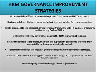 HRM GOVERNANCE IMPROVEMENT
STRATEGIES
• Understand the difference between Corporate Governance and HR Governance.
• Review models of HRM governance and adapt the most suitable for your organization.
• Create alignment to the organization’s governance framework with HR policies, procedures
and issues e.g. Code of Ethics.
• Understand that HRM governance enables the HRM strategy and function.
• Create the councils that develop, maintain and support HR governance and hold them
accountable to the governance implemented.
• Performance monitor and measure your outcomes within the governance strategy.
• Create a communication strategy that assists in informing the company about the HRM
Governance plan.
• Drive company culture by being a leader in governance.
 