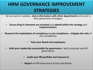 HRM GOVERNANCE IMPROVEMENT
STRATEGIES
• Do not work in isolation, share information with other departments and assist in
their governance strategies.
• Ensure King IV elements are included and upheld within the strategy and
implementation.
• Research the implications of compliance vs non-compliance - mitigate the risks of
non-compliance.
• Train your Board and employees.
• Hold your leadership accountable for governance - both corporate and HR
governance.
• Audit your HR portfolio and measure it.
• Report on HR Governance at Exco and Board.
 