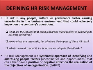 DEFINING HR RISK MANAGEMENT
• HR risk is any people, culture or governance factor causing
uncertainty in the business environment that could adversely
impact on the company’s operations.
❑What are the HR risks that could jeopardize management in achieving its
business objectives?
❑How serious are these risks, i.e. what are the impact of these HR risks?
❑What can we do about it, i.e. how can we mitigate the HR risks?
• HR Risk Management is a systematic approach of identifying and
addressing people factors (uncertainties and opportunities) that
can either have a positive or negative effect on the realization of
the objectives of an organization. (SABPP)
 