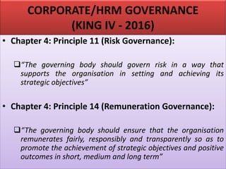 CORPORATE/HRM GOVERNANCE
(KING IV - 2016)
• Chapter 4: Principle 11 (Risk Governance):
❑“The governing body should govern risk in a way that
supports the organisation in setting and achieving its
strategic objectives”
• Chapter 4: Principle 14 (Remuneration Governance):
❑“The governing body should ensure that the organisation
remunerates fairly, responsibly and transparently so as to
promote the achievement of strategic objectives and positive
outcomes in short, medium and long term”
 