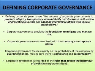 DEFINING CORPORATE GOVERNANCE
• Defining corporate governance, “the purpose of corporate governance is to
promote integrity, transparency, accountability and disclosure, with a view
of protecting investors and enabling improved relations with various
stakeholders.”
• Corporate governance provides the foundation to mitigate and manage
risk.
• Corporate governance concerns itself with the company as a corporate
citizen.
• Corporate governance focuses mainly on the probability of the company by
guarding finances, making sure there is compliance and accountability.
• Corporate governance is regarded as the rules that govern the behaviour
of a vehicle (corporate citizen).
 