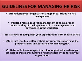 GUIDELINES FOR MANAGING HR RISK
• #1: Redesign your organization’s HR plan to include HR risk
management.
• #2: Read more about risk management to gain a proper
understanding of the importance of risk management and
governance in the workplace.
• #3: Arrange a meeting with your organization’s CRO or head of risk.
• #4: Ensure that key staff members in your organization have the
proper training and education for managing risk.
• #5: Liaise with line managers to explore opportunities where you
can help to create and nurture a risk management culture in your
organization.
 