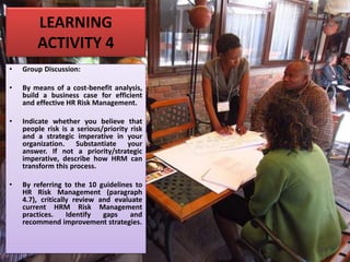 LEARNING
ACTIVITY 4
• Group Discussion:
• By means of a cost-benefit analysis,
build a business case for efficient
and effective HR Risk Management.
• Indicate whether you believe that
people risk is a serious/priority risk
and a strategic imperative in your
organization. Substantiate your
answer. If not a priority/strategic
imperative, describe how HRM can
transform this process.
• By referring to the 10 guidelines to
HR Risk Management (paragraph
4.7), critically review and evaluate
current HRM Risk Management
practices. Identify gaps and
recommend improvement strategies.
 