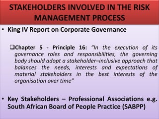 STAKEHOLDERS INVOLVED IN THE RISK
MANAGEMENT PROCESS
• King IV Report on Corporate Governance
❑Chapter 5 - Principle 16: “In the execution of its
governance roles and responsibilities, the governing
body should adopt a stakeholder–inclusive approach that
balances the needs, interests and expectations of
material stakeholders in the best interests of the
organisation over time”
• Key Stakeholders – Professional Associations e.g.
South African Board of People Practice (SABPP)
 