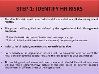 STEP 1: IDENTIFY HR RISKS
• The identified risks must be recorded and documented in a HR risk management
register.
• This process will be guided and defined by the organizational Risk Management
procedure.
❑ Identify the HR risks that you'll either need to manage or accept
❑ List all of the likely HR risks (internal and external) that your organization faces
• Refer to list of typical, prominent and research-based risks
• Every activity of an organization poses a risk, so brainstorm and document the
risks. Consider both the general risks and the risks specific to your organization.
• Tip: Involving staff, volunteers and board members in the risk identification process
will give you a comprehensive picture of the risks based on different people's
involvement in different areas of the organization.
 