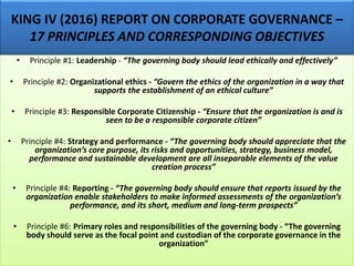 KING IV (2016) REPORT ON CORPORATE GOVERNANCE –
17 PRINCIPLES AND CORRESPONDING OBJECTIVES
• Principle #1: Leadership - “The governing body should lead ethically and effectively”
• Principle #2: Organizational ethics - “Govern the ethics of the organization in a way that
supports the establishment of an ethical culture”
• Principle #3: Responsible Corporate Citizenship - “Ensure that the organization is and is
seen to be a responsible corporate citizen”
• Principle #4: Strategy and performance - “The governing body should appreciate that the
organization’s core purpose, its risks and opportunities, strategy, business model,
performance and sustainable development are all inseparable elements of the value
creation process”
• Principle #4: Reporting - “The governing body should ensure that reports issued by the
organization enable stakeholders to make informed assessments of the organization’s
performance, and its short, medium and long-term prospects”
• Principle #6: Primary roles and responsibilities of the governing body - “The governing
body should serve as the focal point and custodian of the corporate governance in the
organization”
 