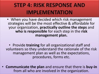 STEP 4: RISK RESPONSE AND
IMPLEMENTATION
• When you have decided which risk management
strategies will be the most effective & affordable for
your organization, practically outline the steps and
who is responsible for each step in the risk
management plan.
• Provide training for all organizational staff and
volunteers so they understand the rationale of the risk
management plan as well as the expectations,
procedures, forms etc.
• Communicate the plan and ensure that there is buy-in
from all who are involved in the organization.
 