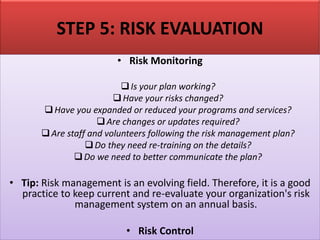 STEP 5: RISK EVALUATION
• Risk Monitoring
❑Is your plan working?
❑Have your risks changed?
❑Have you expanded or reduced your programs and services?
❑Are changes or updates required?
❑Are staff and volunteers following the risk management plan?
❑Do they need re-training on the details?
❑Do we need to better communicate the plan?
• Tip: Risk management is an evolving field. Therefore, it is a good
practice to keep current and re-evaluate your organization's risk
management system on an annual basis.
• Risk Control
 
