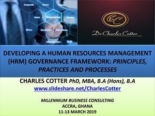 DEVELOPING A HUMAN RESOURCES MANAGEMENT
(HRM) GOVERNANCE FRAMEWORK: PRINCIPLES,
PRACTICES AND PROCESSES
CHARLES COTTER PhD, MBA, B.A (Hons), B.A
www.slideshare.net/CharlesCotter
MILLENNIUM BUSINESS CONSULTING
ACCRA, GHANA
11-13 MARCH 2019
 