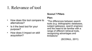 1. Relevance of tool
• How does this tool compare to
alternatives?
• Is it the best tool for your
purpose?
• How does it impact on skill
acquisition?
Sconul 7 Pillars
Plan:
“The differences between search
tools (e.g. bibliographic databases,
subject gateways, search engines)
and the need to be familiar with a
range of different retrieval tools,
recognizing advantages and
limitations”
(SCONUL, 2011)
 