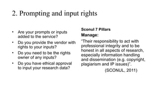2. Prompting and input rights
• Are your prompts or inputs
added to the service?
• Do you provide the vendor with
rights to your inputs?
• Do you need to be the rights
owner of any inputs?
• Do you have ethical approval
to input your research data?
Sconul 7 Pillars
Manage:
“Their responsibility to act with
professional integrity and to be
honest in all aspects of research,
especially information handling
and dissemination (e.g. copyright,
plagiarism and IP issues)”.
(SCONUL, 2011)
 