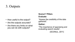 3. Outputs
• How useful is the output?
• Are the outputs accurate?
• Are there any limits on what
you can do with outputs?
Sconul 7 Pillars
Evaluate:
“Assess the credibility of the data
gathered”.
Gather:
“The importance of appraising and
evaluating search results”.
(SCONUL, 2011)
 