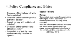 4. Policy Compliance and Ethics
• Does use of the tool comply with
funder policies?
• Does use of the tool comply with
publisher policies?
• Does it comply with institutional
policies?
• Does use of the tool raise any
ethical concerns?
• Is my choice of tool the most
environmentally sustainable
option?
Sconul 7 Pillars
Manage:
“Demonstrate awareness of issues relating
to the rights of other researchers and
research participants, including ethics”.
Evaluate:
“How the outputs of research are evaluated
and disseminated, including the peer
review process, publication, other forms of
dissemination and research assessment”.
(SCONUL, 2011)
 